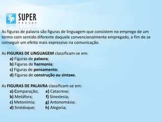As figuras de palavra são figuras de linguagem que consistem no emprego de um
termo com sentido diferente daquele convencionalmente empregado, a fim de se
conseguir um efeito mais expressivo na comunicação.

As FIGURAS DE LINGUAGEM classificam-se em:
     a) Figuras de palavra;
     b) Figuras de harmonia;
     c) Figuras de pensamento;
     d) Figuras de construção ou sintaxe.

As FIGURAS DE PALAVRA classificam-se em:
     a) Comparação; e) Catacrese;
     b) Metáfora;   f) Sinestesia;
     c) Metonímia;  g) Antonomásia;
     d) Sinédoque;  h) Alegoria;
 