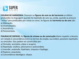 FIGURAS DE HARMONIA: Chamam-se figuras de som ou de harmonia os efeitos
produzidos na linguagem quando há repetição de sons ou, ainda, quando se procura
"imitar"sons produzidos por coisas ou seres. As figuras de harmonia ou de som são:
a) Aliteração;
b) Onomatopéia;
c) Assonância;
d} Paronomásia.

FIGURAS DE SINTAXE: As figuras de sintaxe ou de construção dizem respeito a desvios
em relação à concordância entre os termos da oração, sua ordem, possíveis repetições
ou omissões. Elas podem ser construídas por:
a) Omissão: assíndeto, elipse e zeugma;
b) Repetição: anáfora, pleonasmo e polissíndeto;
c) Inversão: anástrofe, hipérbato, sínquise e hipálage;
d) Ruptura: anacoluto;
e) Concordância ideológica: silepse.
 