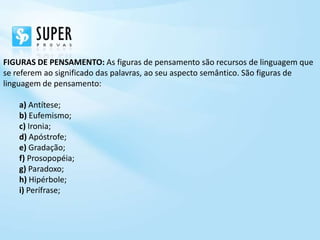FIGURAS DE PENSAMENTO: As figuras de pensamento são recursos de linguagem que
se referem ao significado das palavras, ao seu aspecto semântico. São figuras de
linguagem de pensamento:

    a) Antítese;
    b) Eufemismo;
    c) Ironia;
    d) Apóstrofe;
    e) Gradação;
    f) Prosopopéia;
    g) Paradoxo;
    h) Hipérbole;
    i) Perífrase;
 