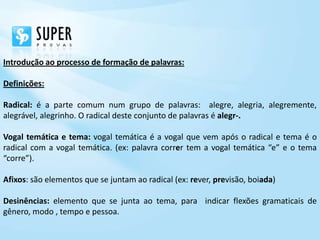 Introdução ao processo de formação de palavras:

Definições:

Radical: é a parte comum num grupo de palavras: alegre, alegria, alegremente,
alegrável, alegrinho. O radical deste conjunto de palavras é alegr-.

Vogal temática e tema: vogal temática é a vogal que vem após o radical e tema é o
radical com a vogal temática. (ex: palavra correr tem a vogal temática “e” e o tema
“corre”).

Afixos: são elementos que se juntam ao radical (ex: rever, previsão, boiada)

Desinências: elemento que se junta ao tema, para indicar flexões gramaticais de
gênero, modo , tempo e pessoa.
 