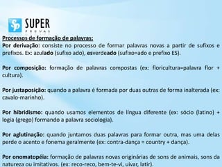 Processos de formação de palavras:
Por derivação: consiste no processo de formar palavras novas a partir de sufixos e
prefixos. Ex: azulado (sufixo ado), esverdeado (sufixo=ado e prefixo ES).

Por composição: formação de palavras compostas (ex: floricultura=palavra flor +
cultura).

Por justaposição: quando a palavra é formada por duas outras de forma inalterada (ex:
cavalo-marinho).

Por hibridismo: quando usamos elementos de língua diferente (ex: sócio (latino) +
logia (grego) formando a palavra sociologia).

Por aglutinação: quando juntamos duas palavras para formar outra, mas uma delas
perde o acento e fonema geralmente (ex: contra-dança = country + dança).

Por onomatopéia: formação de palavras novas originárias de sons de animais, sons da
natureza ou imitativos. (ex: reco-reco, bem-te-vi, uivar, latir).
 