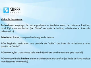 Vícios de linguagem:

Barbarismo: emprego de estrangeirismos e também erros de natureza fonética,
morfológica ou semântica. (ex: “drink” ao invés de bebida, cabelereiro ao invés de
cabeleireiro).

Solecismo: é uma transgressão de regras de sintaxe:

De Regência: assistimos uma partida de “vollei” (ao invés de assistimos a uma
partida de “vollei”.

De colocação: chamarei-te pela manhã (ao invés de chamar-te-ei pela manhã).

De concordância: haviam muitos manifestantes no comício (ao invés de havia muitos
manifestantes no comício).
 