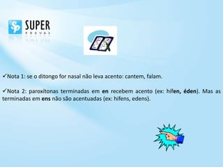 Nota 1: se o ditongo for nasal não leva acento: cantem, falam.

Nota 2: paroxítonas terminadas em en recebem acento (ex: hífen, éden). Mas as
terminadas em ens não são acentuadas (ex: hifens, edens).
 