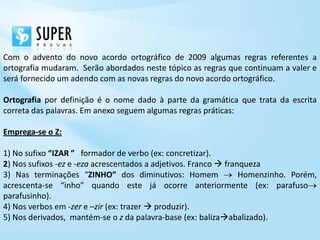 Com o advento do novo acordo ortográfico de 2009 algumas regras referentes a
ortografia mudaram. Serão abordados neste tópico as regras que continuam a valer e
será fornecido um adendo com as novas regras do novo acordo ortográfico.

Ortografia por definição é o nome dado à parte da gramática que trata da escrita
correta das palavras. Em anexo seguem algumas regras práticas:

Emprega-se o Z:

1) No sufixo “IZAR ” formador de verbo (ex: concretizar).
2) Nos sufixos -ez e -eza acrescentados a adjetivos. Franco  franqueza
3) Nas terminações “ZINHO” dos diminutivos: Homem                 Homenzinho. Porém,
acrescenta-se “inho” quando este já ocorre anteriormente (ex: parafuso
parafusinho).
4) Nos verbos em -zer e –zir (ex: trazer  produzir).
5) Nos derivados, mantém-se o z da palavra-base (ex: balizaabalizado).
 