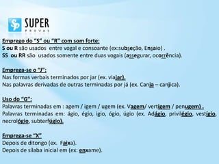 Emprego do “S” ou “R” com som forte:
S ou R são usados entre vogal e consoante (ex:subseção, Ensaio) .
SS ou RR são usados somente entre duas vogais (assegurar, ocorrência).

Emprega-se o “J”:
Nas formas verbais terminados por jar (ex. viajar).
Nas palavras derivadas de outras terminadas por já (ex. Canja – canjica).

Uso do “G”:
Palavras terminadas em : agem / igem / ugem (ex. Vagem/ vertigem / penugem) .
Palavras terminadas em: ágio, égio, igio, ógio, úgio (ex. Adágio, privilégio, vestígio,
necrológio, subterfúgio).

Emprega-se “X”
Depois de ditongo (ex. Faixa).
Depois de sílaba inicial em (ex: enxame).
 