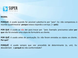 REGRA:

PORQUE: é usado quando for possível substituí-lo por “pois”. Ex: não compareceu à
reunião quadrimestral porque estava viajando a serviço. ( = pois)

POR QUE: é usado se não der para trocar por “pois. Exemplo: precisamos saber por
que não foi enviada uma cópia do formulário ao cliente.

POR QUÊ: é usado antes de pontuação. Ex: não foram enviadas as cópias ao cliente.
Por quê?

PORQUÊ: é usado sempre que vier precedido de determinante (o, um). Ex:
descobriram o porquê da não-conformidade?
 
