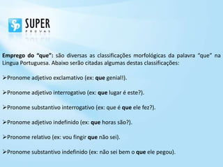 Emprego do “que”: são diversas as classificações morfológicas da palavra “que” na
Lingua Portuguesa. Abaixo serão citadas algumas destas classificações:

Pronome adjetivo exclamativo (ex: que genial!).

Pronome adjetivo interrogativo (ex: que lugar é este?).

Pronome substantivo interrogativo (ex: que é que ele fez?).

Pronome adjetivo indefinido (ex: que horas são?).

Pronome relativo (ex: vou fingir que não sei).

Pronome substantivo indefinido (ex: não sei bem o que ele pegou).
 