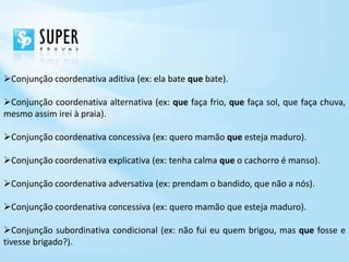 Conjunção coordenativa aditiva (ex: ela bate que bate).

Conjunção coordenativa alternativa (ex: que faça frio, que faça sol, que faça chuva,
mesmo assim irei à praia).

Conjunção coordenativa concessiva (ex: quero mamão que esteja maduro).

Conjunção coordenativa explicativa (ex: tenha calma que o cachorro é manso).

Conjunção coordenativa adversativa (ex: prendam o bandido, que não a nós).

Conjunção coordenativa concessiva (ex: quero mamão que esteja maduro).

Conjunção subordinativa condicional (ex: não fui eu quem brigou, mas que fosse e
tivesse brigado?).
 