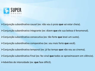 Conjunção subordinativa causal (ex: não vou à praia que vai estar cheia).

Conjunção subordinativa integrante (ex: dizem que ele sua beleza é fenomenal).

Conjunção subordinativa consecutiva (ex: tão forte que levei um susto).

Conjunção subordinativa comparativa (ex: sou mais forte que você).

Conjunção subordinativa temporal (ex: já faz tempo que não vou ao cinema).

Conjunção subordinativa Final (ex: fez sinal que todos se aproximassem em silêncio).

Advérbio de intensidade (ex: que fase difícil).
 