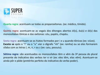 Quarta regra: acentuam-se todas as proparoxítonas. (ex: médico, tímido).

Quinta regra: acentuam-se as vogais dos ditongos abertos éi(s), éu(s) e ói(s) das
monossílabas tônicas e das oxítonas: céu, papéis, chapéu.

Sexta regra: acentuam-se os hiatos formados por i e u quando tônicos (ex: viúvo).
Exceto se após o “i” ou o “u” vier o dígrafo “nh” (ex: rainha) ou se eles formarem
sílaba com as letras l, m, n, r ou z (ex: caiu, possuiu).

Sétima regra: são acentuados os monossílabos têm e vêm da 3ª pessoa do plural
presente do indicativo dos verbos ter e vir (ex: eles têm, elas vêm). Acentuam-se
ainda pôr e pôde (pretérito perfeito do indicativo do verbo poder).
 