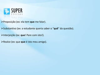 Preposição (ex: ela tem que me falar).

Substantivo (ex: a estudante queria saber o “quê” da questão).

Interjeição (ex: que! Pare com isto!).

Realce (ex: que que é isto meu amigo).
 