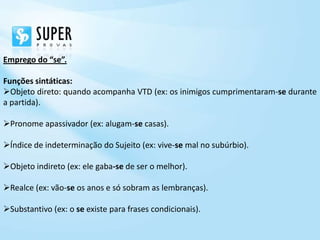 Emprego do “se”.

Funções sintáticas:
Objeto direto: quando acompanha VTD (ex: os inimigos cumprimentaram-se durante
a partida).

Pronome apassivador (ex: alugam-se casas).

Índice de indeterminação do Sujeito (ex: vive-se mal no subúrbio).

Objeto indireto (ex: ele gaba-se de ser o melhor).

Realce (ex: vão-se os anos e só sobram as lembranças).

Substantivo (ex: o se existe para frases condicionais).
 