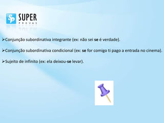 Conjunção subordinativa integrante (ex: não sei se é verdade).

Conjunção subordinativa condicional (ex: se for comigo ti pago a entrada no cinema).

Sujeito de infinito (ex: ela deixou-se levar).
 