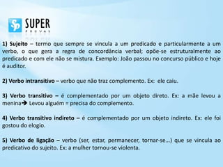 1) Sujeito – termo que sempre se vincula a um predicado e particularmente a um
verbo, o que gera a regra de concordância verbal; opõe-se estruturalmente ao
predicado e com ele não se mistura. Exemplo: João passou no concurso público e hoje
é auditor.

2) Verbo intransitivo – verbo que não traz complemento. Ex: ele caiu.

3) Verbo transitivo – é complementado por um objeto direto. Ex: a mãe levou a
menina Levou alguém = precisa do complemento.

4) Verbo transitivo indireto – é complementado por um objeto indireto. Ex: ele foi
gostou do elogio.

5) Verbo de ligação – verbo (ser, estar, permanecer, tornar-se...) que se vincula ao
predicativo do sujeito. Ex: a mulher tornou-se violenta.
 