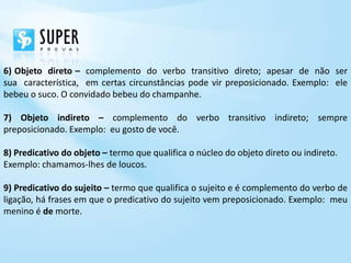 6) Objeto direto – complemento do verbo transitivo direto; apesar de não ser
sua característica, em certas circunstâncias pode vir preposicionado. Exemplo: ele
bebeu o suco. O convidado bebeu do champanhe.

7) Objeto indireto – complemento do verbo transitivo indireto; sempre
preposicionado. Exemplo: eu gosto de você.

8) Predicativo do objeto – termo que qualifica o núcleo do objeto direto ou indireto.
Exemplo: chamamos-lhes de loucos.

9) Predicativo do sujeito – termo que qualifica o sujeito e é complemento do verbo de
ligação, há frases em que o predicativo do sujeito vem preposicionado. Exemplo: meu
menino é de morte.
 