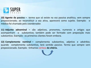 10) Agente da passiva – termo que só existe na voz passiva analítica, vem sempre
preposicionado; ao reconstituir a voz ativa, aparecerá como sujeito. Exemplo: o
médico foi chamado pelo coordenador.

11) Adjunto adnominal – são adjetivos, pronomes, numerais e artigos que
acompanham o substantivo; também pode ser formado com preposição mais
substantivo. Exemplo: os primeiros clientes foram embora.

12) Complemento nominal – complementa substantivo, adjetivo e advérbio;
quando complementa substantivo, terá sentido passivo. Termo que sempre vem
preposicionado. Exemplo: tínhamos certeza da vitória.
 
