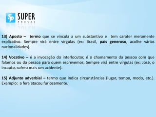 13) Aposto – termo que se vincula a um substantivo e tem caráter meramente
explicativo. Sempre virá entre vírgulas (ex: Brasil, país generoso, acolhe várias
nacionalidades).

14) Vocativo – é a invocação do interlocutor, é o chamamento da pessoa com que
falamos ou da pessoa para quem escrevemos. Sempre virá entre vírgulas (ex: José, o
incauto, sofreu mais um acidente).

15) Adjunto adverbial – termo que indica circunstâncias (lugar, tempo, modo, etc.).
Exemplo: a fera atacou furiosamente.
 