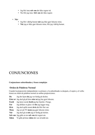 • Jeg blir inne selv om det ikke regner nå.
• Nå, blir jeg inne. Selv om det ikke regner.
• Når:
• Jeg blir i dårlig humør når jeg ikke gjør leksene mine.
• Når jeg er ikke gjør leksene mine, blir jeg i dårlig humør.
CONJUNCIONES
Conjunciones subordinadas y frases complejas
Orden de Palabras Normal
Cuando la proposición independiente va primero y la subordinada va después, el sujeto y el verbo
tienen un orden de palabras normal en ambas proposiciones.
Da Jeg dro hjem da jeg var ferdig på skolen.
Etter at Jeg skal gå på kino etter at jeg har gjort leksene.
Fordi Jeg lærer norsk fordi jeg har familie i Norge.
Før Jeg drikker et glass vin før jeg legger meg.
Hvis Jeg skal spille tennis hvis det blir fint vær.
Mens Jeg ser på TV mens jeg gjør leksene mine.
Når Jeg skal gå ut når jeg er ferdig på skolen.
Selv om Jeg gikk en tur selv om det regnet ute.
Siden Vi gikk på kino siden det var så kaldt ute.
 