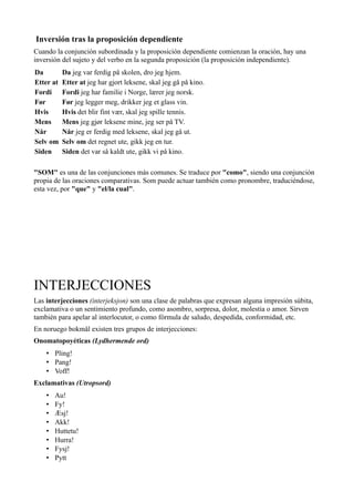 Inversión tras la proposición dependiente
Cuando la conjunción subordinada y la proposición dependiente comienzan la oración, hay una
inversión del sujeto y del verbo en la segunda proposición (la proposición independiente).
Da Da jeg var ferdig på skolen, dro jeg hjem.
Etter at Etter at jeg har gjort leksene, skal jeg gå på kino.
Fordi Fordi jeg har familie i Norge, lærer jeg norsk.
Før Før jeg legger meg, drikker jeg et glass vin.
Hvis Hvis det blir fint vær, skal jeg spille tennis.
Mens Mens jeg gjør leksene mine, jeg ser på TV.
Når Når jeg er ferdig med leksene, skal jeg gå ut.
Selv om Selv om det regnet ute, gikk jeg en tur.
Siden Siden det var så kaldt ute, gikk vi på kino.
"SOM" es una de las conjunciones más comunes. Se traduce por "como", siendo una conjunción
propia de las oraciones comparativas. Som puede actuar también como pronombre, traduciéndose,
esta vez, por "que" y "el/la cual".
INTERJECCIONES
Las interjecciones (interjeksjon) son una clase de palabras que expresan alguna impresión súbita,
exclamativa o un sentimiento profundo, como asombro, sorpresa, dolor, molestia o amor. Sirven
también para apelar al interlocutor, o como fórmula de saludo, despedida, conformidad, etc.
En noruego bokmål existen tres grupos de interjecciones:
Onomatopoyéticas (Lydhermende ord)
• Pling!
• Pang!
• Voff!
Exclamativas (Utropsord)
• Au!
• Fy!
• Æsj!
• Akk!
• Huttetu!
• Hurra!
• Fysj!
• Pytt
 