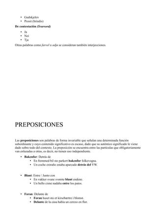 • Gudskjelov
• Prosit (brindis)
De contestación (Svarsord)
• Ja
• Nei
• Tja
Otras palabras como farvel o adjø se consideran también interjecciones.
PREPOSICIONES
Las preposiciones son palabras de forma invariable que señalan una determinada función
subordinante y cuyo contenido significativo es escaso, dado que su auténtico significado le viene
dado sobre todo del contexto. La preposición se encuentra entre las partículas que obligatoriamente
van enlazadas a otras, es decir, no tienen uso independiente.
• Bakenfor: Detrás de
• En fremmed bil sto parkert bakenfor folkevogna.
• Un coche extraño estaba aparcado detrás del VW.
• Blant: Entre / Junto con
• En vakker svane svømte blant endene.
• Un bello cisne nadaba entre los patos.
• Foran: Delante de
• Foran huset sto et kirsebærtre i blomst.
• Delante de la casa había un cerezo en flor.
 