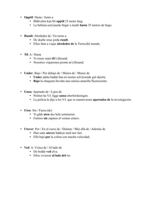 • Opptil: Hasta / Junto a
• Blåhvalen kan bli opptil 35 meter lang.
• La ballena azul puede llegar a medir hasta 35 metros de largo.
• Rundt: Alrededor de / En torno a
• De skulle reise jorda rundt.
• Ellos iban a viajar alrededor de la Tierra/del mundo.
• Til: A / Hasta
• Vi reiser snart til Lillesand.
• Nosotros viajaremos pronto a Lillesand.
• Under: Bajo / Por debajo de / Menos de / Menor de
• Under jakka hadde han en nesten selvlysende gul skjorte.
• Bajo la chaqueta llevaba una camisa amarilla fluorescente.
• Unna: Apartado de / Lejos de
• Politiet ba V.I. ligge unna etterforskningen.
• La policía le dijo a los V.I. que se mantuviesen apartados de la investigación.
• Uten: Sin / Fuera (de)
• Vi gikk uten sko hele sommeren.
• Fuímos sin zapatos el verano entero.
• Utover: Por / En el curso de / Delante / Más allá de / Además de
• Hun satte utover bakken med stor fart.
• Ella bajó por la colina con mucha velocidad.
• Ved: A / Cerca de / Al lado de
• De bodde ved elva.
• Ellos vivieron al lado del río.
 