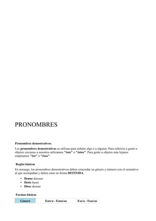 PRONOMBRES
Pronombres demostrativos.
Los pronombres demostrativos se utilizan para señalar algo o a alguien. Para referirse a gente u
objetos cercanos a nosotros utilizamos "éste" o "éstos". Para gente u objetos más lejanos
empleamos "ése" o "ésos".
Reglas básicas
En noruego, los pronombres demostrativos deben concordar en género y número con el sustantivo
al que acompañan y deben estar en forma DEFINIDA.
• Denne dressen
• Dette huset
• Disse skoene
Formas básicas
Género Este/a - Estos/as Ese/a - Esos/as
 