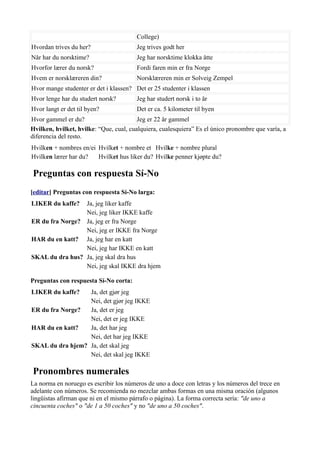College)
Hvordan trives du her? Jeg trives godt her
Når har du norsktime? Jeg har norsktime klokka åtte
Hvorfor lærer du norsk? Fordi faren min er fra Norge
Hvem er norsklæreren din? Norsklæreren min er Solveig Zempel
Hvor mange studenter er det i klassen? Det er 25 studenter i klassen
Hvor lenge har du studert norsk? Jeg har studert norsk i to år
Hvor langt er det til byen? Det er ca. 5 kilometer til byen
Hvor gammel er du? Jeg er 22 år gammel
Hvilken, hvilket, hvilke: “Que, cual, cualquiera, cualesquiera” Es el único pronombre que varía, a
diferencia del resto.
Hvilken + nombres en/ei Hvilket + nombre et Hvilke + nombre plural
Hvilken lærer har du? Hvilket hus liker du? Hvilke penner kjøpte du?
Preguntas con respuesta Sí-No
[editar] Preguntas con respuesta Sí-No larga:
LIKER du kaffe? Ja, jeg liker kaffe
Nei, jeg liker IKKE kaffe
ER du fra Norge? Ja, jeg er fra Norge
Nei, jeg er IKKE fra Norge
HAR du en katt? Ja, jeg har en katt
Nei, jeg har IKKE en katt
SKAL du dra hus? Ja, jeg skal dra hus
Nei, jeg skal IKKE dra hjem
Preguntas con respuesta Sí-No corta:
LIKER du kaffe? Ja, det gjør jeg
Nei, det gjør jeg IKKE
ER du fra Norge? Ja, det er jeg
Nei, det er jeg IKKE
HAR du en katt? Ja, det har jeg
Nei, det har jeg IKKE
SKAL du dra hjem? Ja, det skal jeg
Nei, det skal jeg IKKE
Pronombres numerales
La norma en noruego es escribir los números de uno a doce con letras y los números del trece en
adelante con números. Se recomienda no mezclar ambas formas en una misma oración (algunos
lingüistas afirman que ni en el mismo párrafo o página). La forma correcta sería: "de uno a
cincuenta coches" o "de 1 a 50 coches" y no "de uno a 50 coches".
 