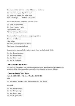 Usado cuando nos referimos a partes del cuerpo o familiares.
Jeg har vondt i magen Jeg skadet kneet
Jeg pusser ofte tennene Jeg vasket håret
faren var i Norge Søsteren var i Spania
Usado en expresiones temporales con “om” y “til”.
Jeg går på ski om vinteren
Jeg pleier å lese om kvelden
Vi begynner til uken
Vi reiser til Norge til sommeren
Usado con fenómenos abstractos o categorías genéricas.
Naturen er vakker her
Sånn er livet
Musikken er en viktig del av livet mitt
Sam funnet trenger dyktige lærere
Usado con el artículo definido y adjetivo en la Construcción Definida Doble.
Jeg liker den nye genseren
Jeg liker den nye senga
Jeg liker det nye huset
Jeg liker de nye skoene
El artículo definido
Normalmente los nombres se definen añadiéndoles un final. Sin embargo, deberemos usar un
artículo definido diferente cuando haya un adjetivo en frente de un nombre definido.
Construcción definida doble
Artículo DEFINIDO + Adjetivo + Nombre DEFINIDO
Para:
Jeg liker pennen Jeg liker senga Jeg liker huset Jeg liker skoene
Ejemplos:
Jeg liker den nye pennen
Jeg liker den nye senga
Jeg liker det nye huset
Jeg liker de nye skoene
 
