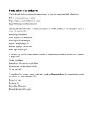Sustantivos sin artículos
El artículo indefinido se usa cuando se categoriza a la gente por su nacionalidad, religión, etc.
Erik er nordman, men jeg er tysker
Siljie er lege, og mannen hennes er lærer
Jeg er lutheraner, men han er muslim
Se usa el artículo indefinido o la terminación cuando el nombre combinado con un adjetivo indica el
orden o la localización.
Første dag var vi i Oslo
Neste dag dro vi til Trondheim
Siste dag reise vi til Bergen
Jeg var i Norge forrige uke
Hotellet ligger på venstre side
Boka lå på øverste hylle
A veces no hay artículo en expresiones idiomáticas, especialmente cuando el nombre es el objeto de
la preposición.
Vi skal gå på kino
Er det lenge siden sist du var på sirkus
Ungene mine går ikke på privatskole
Nå bor hun i telt
A menudo no hay artículo cuando un verbo + construcción nominal describe una actividad común
sin referencia a un nombre específico.
Jeg skriver brev
Jeg kjører bil
Barna liker å hoppe tav
Richard Kruspe spiller guitar
 