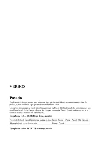 VERBOS
Pasado
Empleamos el tiempo pasado para hablar de algo que ha sucedido en un momento específico del
pasado, o para hablar de algo que ha sucedido repetidas veces.
Los verbos en noruego se puede clasificar, como en inglés, en débiles (cuando las terminaciones son
añadidas a la raíz del verbo para formar los tiempos pasados) o fuertes (implicando a una vocal a
cambiar la raíz, a menudo sin terminación).
Ejemplos de verbos DÉBILES en tiempo pasado:
Jeg spiste frokost, pusset tennene og kledde på meg Spise - Spiste Pusse - Pusset Kle - Kledde
Så prøvde jeg å vekke broren min Prøve - Prøvde
Ejemplos de verbos FUERTES en tiempo pasado:
 