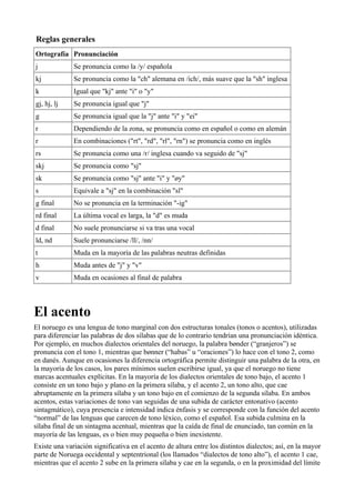Reglas generales
Ortografía Pronunciación
j Se pronuncia como la /y/ española
kj Se pronuncia como la "ch" alemana en /ich/, más suave que la "sh" inglesa
k Igual que "kj" ante "i" o "y"
gj, hj, lj Se pronuncia igual que "j"
g Se pronuncia igual que la "j" ante "i" y "ei"
r Dependiendo de la zona, se pronuncia como en español o como en alemán
r En combinaciones ("rt", "rd", "rl", "rn") se pronuncia como en inglés
rs Se pronuncia como una /r/ inglesa cuando va seguido de "sj"
skj Se pronuncia como "sj"
sk Se pronuncia como "sj" ante "i" y "øy"
s Equivale a "sj" en la combinación "sl"
g final No se pronuncia en la terminación "-ig"
rd final La última vocal es larga, la "d" es muda
d final No suele pronunciarse si va tras una vocal
ld, nd Suele pronunciarse /ll/, /nn/
t Muda en la mayoría de las palabras neutras definidas
h Muda antes de "j" y "v"
v Muda en ocasiones al final de palabra
El acento
El noruego es una lengua de tono marginal con dos estructuras tonales (tonos o acentos), utilizadas
para diferenciar las palabras de dos sílabas que de lo contrario tendrían una pronunciación idéntica.
Por ejemplo, en muchos dialectos orientales del noruego, la palabra bønder (“granjeros”) se
pronuncia con el tono 1, mientras que bønner (“habas” u “oraciones”) lo hace con el tono 2, como
en danés. Aunque en ocasiones la diferencia ortográfica permite distinguir una palabra de la otra, en
la mayoría de los casos, los pares mínimos suelen escribirse igual, ya que el noruego no tiene
marcas acentuales explícitas. En la mayoría de los dialectos orientales de tono bajo, el acento 1
consiste en un tono bajo y plano en la primera sílaba, y el acento 2, un tono alto, que cae
abruptamente en la primera sílaba y un tono bajo en el comienzo de la segunda sílaba. En ambos
acentos, estas variaciones de tono van seguidas de una subida de carácter entonativo (acento
sintagmático), cuya presencia e intensidad indica énfasis y se corresponde con la función del acento
“normal” de las lenguas que carecen de tono léxico, como el español. Esa subida culmina en la
sílaba final de un sintagma acentual, mientras que la caída de final de enunciado, tan común en la
mayoría de las lenguas, es o bien muy pequeña o bien inexistente.
Existe una variación significativa en el acento de altura entre los distintos dialectos; así, en la mayor
parte de Noruega occidental y septentrional (los llamados “dialectos de tono alto”), el acento 1 cae,
mientras que el acento 2 sube en la primera sílaba y cae en la segunda, o en la proximidad del límite
 