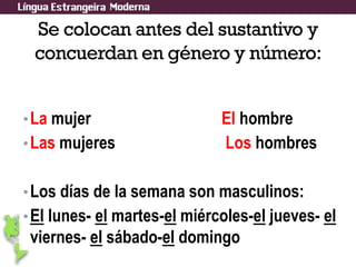 Se colocan antes del sustantivo y
concuerdan en género y número:
•La mujer El hombre
•Las mujeres Los hombres
•Los días de la semana son masculinos:
•El lunes- el martes-el miércoles-el jueves- el
viernes- el sábado-el domingo
 