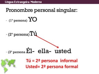 Pronombre personal singular:
• (1ª persona) YO
• (2ª persona)Tú
• (3ª persona Él- ella- usted
Tú = 2ª persona informal
Usted= 2ª persona formal
 
