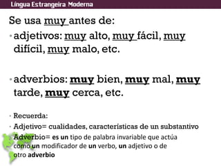 Se usa muy antes de:
•adjetivos: muy alto, muy fácil, muy
difícil, muy malo, etc.
•adverbios: muy bien, muy mal, muy
tarde, muy cerca, etc.
• Recuerda:
• Adjetivo= cualidades, características de un substantivo
• Adverbio= es un tipo de palabra invariable que actúa
como un modificador de un verbo, un adjetivo o de
otro adverbio
 