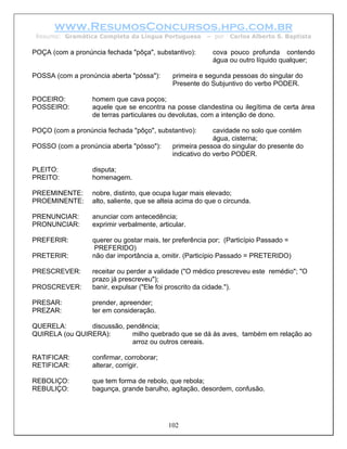 www.ResumosConcursos.hpg.com.br
 Resumo: Gramática Completa da Língua Portuguesa        – por   Carlos Alberto S. Baptista

POÇA (com a pronúncia fechada "pôça", substantivo):        cova pouco profunda contendo
                                                           água ou outro líquido qualquer;

POSSA (com a pronúncia aberta "póssa"):      primeira e segunda pessoas do singular do
                                             Presente do Subjuntivo do verbo PODER.

POCEIRO:          homem que cava poços;
POSSEIRO:         aquele que se encontra na posse clandestina ou ilegítima de certa área
                  de terras particulares ou devolutas, com a intenção de dono.

POÇO (com a pronúncia fechada "pôço", substantivo):        cavidade no solo que contém
                                                           água, cisterna;
POSSO (com a pronúncia aberta "pósso"):      primeira pessoa do singular do presente do
                                             indicativo do verbo PODER.

PLEITO:           disputa;
PREITO:           homenagem.

PREEMINENTE:      nobre, distinto, que ocupa lugar mais elevado;
PROEMINENTE:      alto, saliente, que se alteia acima do que o circunda.

PRENUNCIAR:       anunciar com antecedência;
PRONUNCIAR:       exprimir verbalmente, articular.

PREFERIR:         querer ou gostar mais, ter preferência por; (Particípio Passado =
                  PREFERIDO)
PRETERIR:         não dar importância a, omitir. (Particípio Passado = PRETERIDO)

PRESCREVER:       receitar ou perder a validade ("O médico prescreveu este remédio"; "O
                  prazo já prescreveu");
PROSCREVER:       banir, expulsar ("Ele foi proscrito da cidade.").

PRESAR:           prender, apreender;
PREZAR:           ter em consideração.

QUERELA:        discussão, pendência;
QUIRELA (ou QUIRERA):        milho quebrado que se dá às aves, também em relação ao
                             arroz ou outros cereais.

RATIFICAR:        confirmar, corroborar;
RETIFICAR:        alterar, corrigir.

REBOLIÇO:         que tem forma de rebolo, que rebola;
REBULIÇO:         bagunça, grande barulho, agitação, desordem, confusão.




                                            102
 