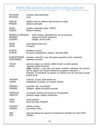 www.ResumosConcursos.hpg.com.br
Resumo: Gramática Completa da Língua Portuguesa           – por   Carlos Alberto S. Baptista

REVEZAR:        substituir alternadamente;
REVISAR:        rever.

RINGUE:         tablado onde se realizam lutas de boxe e outras;
RINQUE:         pista de patinação.

RUÇO:           grisalho, desbotado (gíria: "difícil");
RUSSO:          relativo à Rússia.

SEÇÃO (ou SECÇÃO):     parte, divisão, departamento, ato de seccionar;
SESSÃO:                espaço de tempo, programa;
CESSÃO:                doação, ato de ceder.

SOAR:           emitir determinado som;
SUAR:           transpirar.

SORTIR:         abastecer, prover;
SURTIR:         ter como conseqüência, produzir, alcançar efeito.

SUBENTENDER:    perceber, entender o que não estava exposto ou bem explicado;
SUBTENDER:      estender por baixo.

TACHA:          pequeno prego; ou mancha, defeito moral; ou tacho grande;
TAXA:            imposto, tributo financeiro.
                (OBs. Taxativo = que taxa, que limita, restritivo, definitivo. No entanto,
                não há registro em nossos dicionários da palavra "tachativo".)
                Exemplo: O presidente foi taxativo ao afirmar que não aprovaria aquele
                projeto de lei.

TACHAR*:        censurar, acusar, botar defeito em ;
TAXAR:          estabelecer um preço, um imposto, tributar.

TENÇÃO:         propósito, rixa, má vontade;
TENSÃO:         voltagem, rigidez do tecido muscular.

TRÁFEGO:        movimento, trânsito de veículos ou de pedestres;
TRÁFICO:        comércio ilegal, negócio indecoroso.

TRÁS:           parte posterior;
TRAZ:           forma do verbo TRAZER.

VENOSO:         relativo a veias;
VINOSO:         que produz vinho.

VÊS:            segunda pessoa do singular do presente do indicativo do verbo VER;
VEZ:            ocasião.


                                            103
 
