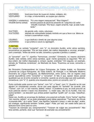www.ResumosConcursos.hpg.com.br
 Resumo: Gramática Completa da Língua Portuguesa           – por   Carlos Alberto S. Baptista

VESTIÁRIO:          local para trocar de roupa em clubes, colégios, etc;
VESTUÁRIO:          é o traje, a indumentária, as roupas que usamos.

VIAGEM (= substantivo): "Fiz uma viagem inesquecível", "Boa Viagem!";
VIAJEM (forma verbal): terceira pessoa do plural do presente do subjuntivo do verbo
                         VIAJAR. Exemplo: "Por favor, viajem amanhã, hoje já está muito
                        tarde."

VULTOSO:            de grande vulto, nobre, volumoso;
VULTUOSO:           atacado de vultuosidade (estado mórbido em que a face e os lábios se
                    incham e avermelham muito).

USUÁRIO:            o que desfruta o direito de usar alguma coisa;
USURÁRIO:           o que pratica a usura ou agiotagem.

(*) NOTAS:
Em relação ao verbete "consertar", com "s", no dicionário Aurélio, entre vários sentidos,
encontramos os seguintes: "Pôr em boa ordem; dar melhor disposição a; arrumar, arranjar";
com o exemplo: "Antes de entrar na sala, consertou a gravata e penteou o cabelo".

Já "concertar", com "c", significa "harmonizar, conciliar". Entretanto, no mesmo dicionário
Aurélio, este verbete, entre vários sentidos, igual- mente apresenta os seguintes: "Pôr em
boa ordem; dar melhor disposição a; compor, ajustar, endireitar." Em seguida, um exemplo,
retirado de "Histórias românticas", de Machado de Assis: "Examinou as luvas, concertou a
gravata."

No Dicionário Contemporâneo da Língua Portuguesa, de Caldas Aulete, no Dicionário
Universal da Língua Portuguesa, da Texto Editora, de Portugal, e no Michaelis Moderno
Dicionário da Língua Portuguesa, da Melhoramentos, entre outros, não se registra essa
parcial equivalência entre "consertar" e "concertar". O fato é que, apesar dessa parcial
igualdade que se vê entre consertar e concertar, quando se arruma algo que está quebrado,
conserta-se, com "s". E, quando uma orquestra atua, ocorre um concerto, com "c".

Outra confusão pode ocorrer com "tachar", com "ch", e "taxar", com "x". Quando se diz que
alguém foi considerado covarde, diz-se que esse alguém foi "tachado" de covarde, pois
"Tachar", com "ch", é "pôr mancha, defeito, nódoa". O problema é que, se você procurar as
duas palavras (tachar e taxar) nos dicionários - e, neste caso, não só no Aurélio, mas nos
outros também - vai descobrir que ambas podem significar "qualifi- car", ou seja, "classificar,
julgar".
Desta vez, Aurélio se encarrega de desfazer uma possível confusão. Como "tachar" significa
"pôr mancha, defeito", só se pode empregá-lo para idéias pejorativas: "Tacharam de ridícula
a proposta dele." Já o verbo "taxar", que significa "estipular o preço, o valor de algo", acaba,
por analogia, significando também "avaliar, julgar". Pode, por isso, ser usado tanto para os
atributos bons como para os ruins:
"Taxaram de exemplar seu comportamento"; "Taxaram de vulgar seu procedimento". Não
faria sentido, portanto, dizer que "tacharam de exemplar seu procedimento".


                                              104
 