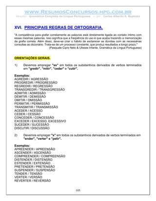 www.ResumosConcursos.hpg.com.br
 Resumo: Gramática Completa da Língua Portuguesa             – por   Carlos Alberto S. Baptista



XVI. PRINCIPAIS REGRAS DE ORTOGRAFIA.
"A competência para grafar corretamente as palavras está diretamente ligada ao contato íntimo com
essas mesmas palavras. Isso significa que a freqüência do uso é que acaba trazendo a memorização
da grafia correta. Além disso, deve-se criar o hábito de esclarecer as dúvidas com as necessárias
consultas ao dicionário. Trata-se de um processo constante, que produz resultados a longo prazo."
                            (Pasquale Cipro Neto & Ulisses Infante, Gramática da Língua Portuguesa)


ORIENTAÇÕES GERAIS.

1)     Devemos empregar "ss" em todos os substantivos derivados de verbos terminados
       em "gredir", "mitir", "ceder" e "cutir".

Exemplos:
AGREDIR / AGRESSÃO
PROGREDIR / PROGRESSÃO
REGREDIR / REGRESSÃO
TRANSGREDIR / TRANSGRESSÃO
ADMITIR / ADMISSÃO
DEMITIR / DEMISSÃO
OMITIR / OMISSÃO
PERMITIR / PERMISSÃO
TRANSMITIR / TRANSMISSÃO
ACEDER / ACESSO
CEDER / CESSÃO
CONCEDER / CONCESSÃO
EXCEDER / EXCESSO, EXCESSIVO
SUCEDER / SUCESSÃO
DISCUTIR / DISCUSSÃO

2)     Devemos empregar "s" em todos os substantivos derivados de verbos terminados em
       "ender", "verter" e "pelir".

Exemplos:
APREENDER / APREENSÃO
ASCENDER / ASCENSÃO
COMPREENDER / COMPREENSÃO
DISTENDER / DISTENSÃO
ESTENDER / EXTENSÃO
PRETENDER / PRETENSÃO
SUSPENDER / SUSPENSÃO
TENDER / TENSÃO
VERTER / VERSÃO
REVERTER / REVERSÃO


                                               105
 