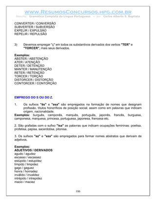 www.ResumosConcursos.hpg.com.br
 Resumo: Gramática Completa da Língua Portuguesa      – por   Carlos Alberto S. Baptista

CONVERTER / CONVERSÃO
SUBVERTER / SUBVERSÃO
EXPELIR / EXPULSÃO
REPELIR / REPULSÃO


3)    Devemos empregar "ç" em todos os substantivos derivados dos verbos "TER" e
      "TORCER", mais seus derivados.

Exemplos:
ABSTER / ABSTENÇÃO
ATER / ATENÇÃO
DETER / DETENÇÃO
MANTER / MANUTENÇÃO
RETER / RETENÇÃO
TORCER / TORÇÃO
DISTORCER / DISTORÇÃO
CONTORCER / CONTORÇÃO



EMPREGO DO S OU DO Z.

1.   Os sufixos "ês" e "esa" são empregados na formação de nomes que designam
     profissão, títulos honoríficos de posição social, assim como em palavras que indicam
     origem, nacionalidade.
Exemplos: burguês, camponês, marquês, português, japonês, francês, burguesa,
camponesa, marquesa, princesa, portuguesa, japonesa, francesa etc.

2. São grafadas com o sufixo "isa" as palavras que indicam ocupações femininas: poetisa,
profetisa, papisa, sacerdotisa, pitonisa.

3. Os sufixos "ez" e "eza" são empregados para formar nomes abstratos que derivam de
adjetivos.

Exemplos:
ADJETIVOS / DERIVADOS
agudo / agudez
escasso / escassez
estúpido / estupidez
límpido / limpidez
gago / gaguez
honra / honradez
inválido / invalidez
intrépido / intrepidez
macio / maciez


                                          106
 