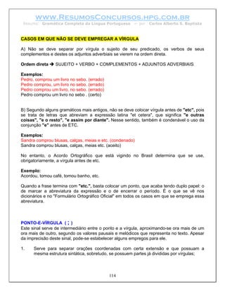 www.ResumosConcursos.hpg.com.br
 Resumo: Gramática Completa da Língua Portuguesa        – por   Carlos Alberto S. Baptista



CASOS EM QUE NÃO SE DEVE EMPREGAR A VÍRGULA

A) Não se deve separar por vírgula o sujeito de seu predicado, os verbos de seus
complementos e destes os adjuntos adverbiais se vierem na ordem direta.

Ordem direta     SUJEITO + VERBO + COMPLEMENTOS + ADJUNTOS ADVERBIAIS

Exemplos:
Pedro, comprou um livro no sebo. (errado)
Pedro comprou, um livro no sebo. (errado)
Pedro comprou um livro, no sebo. (errado)
Pedro comprou um livro no sebo . (certo)


B) Segundo alguns gramáticos mais antigos, não se deve colocar vírgula antes de "etc", pois
se trata de letras que abreviam a expressão latina "et cetera", que significa "e outras
coisas", "e o resto", "e assim por diante". Nesse sentido, também é condenável o uso da
conjunção "e" antes de ETC.

Exemplos:
Sandra comprou blusas, calças, meias e etc. (condenado)
Sandra comprou blusas, calças, meias etc. (aceito)

No entanto, o Acordo Ortográfico que está vigindo no Brasil determina que se use,
obrigatoriamente, a vírgula antes de etc.

Exemplo:
Acordou, tomou café, tomou banho, etc.

Quando a frase termina com "etc.", basta colocar um ponto, que acaba tendo duplo papel: o
de marcar a abreviatura da expressão e o de encerrar o período. É o que se vê nos
dicionários e no "Formulário Ortográfico Oficial" em todos os casos em que se emprega essa
abreviatura.



PONTO-E-VÍRGULA ( ; )
Este sinal serve de intermediário entre o ponto e a vírgula, aproximando-se ora mais de um
ora mais de outro, segundo os valores pausais e melódicos que representa no texto. Apesar
da imprecisão deste sinal, pode-se estabelecer alguns empregos para ele.

1.    Serve para separar orações coordenadas com certa extensão e que possuam a
      mesma estrutura sintática, sobretudo, se possuem partes já divididas por vírgulas;



                                            114
 