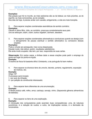 www.ResumosConcursos.hpg.com.br
 Resumo: Gramática Completa da Língua Portuguesa          – por   Carlos Alberto S. Baptista

Exemplos:
Das graças que há no mundo, as mais sedutoras são as da beleza; as mais picantes, as do
espírito; as mais comoventes, as do coração.
Nos dias de hoje, é preciso andar com cautela; antigamente, a vida era mais tranqüila.


2.    Para separar orações coordenadas assindéticas de sentido contrário;
Exemplos:
Cláudio é ótimo filho; Júlio, ao contrário, preocupa constantemente seus pais.
Uns se esforçam, lutam, criam; outros vegetam, dormem, desistem.


3.    Para separar orações coordenadas adversativas e conclusivas quando se deseja (com
      o alongamento da pausa) acentuar o sentido adversativo ou conclusivo dessas
      orações;
Exemplos:
Pode a virtude ser perseguida; mas nunca desprezada.
Estudei muito; não obtive, porém, resultados satisfatórios.
Ele anda muito ocupado; não tem, por isso, respondido às suas cartas.

Observação: Em certos casos, a ênfase dada a essas orações pode pedir o emprego do
ponto em lugar do ponto-e-vírgula.
Exemplo:
O exame de física foi bastante difícil. Entretanto, o de português foi bem melhor.


4.      Para separar os diversos itens de uma lei, decreto, portaria, regulamento, exposição
        de motivos, etc;
Exemplo:
Artigo 187
O processo será iniciado:
I - por auto de infração;
II - por petição do contribuinte interessado;


5.    Para separar itens diferentes de uma enumeração;
Exemplo:
O Brasil produz café, milho, arroz; cachaça, cerveja, vinho. (Separando gêneros alimentícios
de bebidas)


6.     Para separar os itens de uma explicação.
Exemplo:
A introdução dos computadores pode acarretar duas conseqüências: uma, de natureza
econômica, é a redução de custos; a outra, de implicações sociais, é a demissão de
funcionários.


                                             115
 