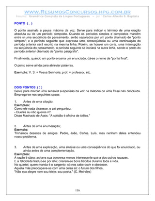 www.ResumosConcursos.hpg.com.br
 Resumo: Gramática Completa da Língua Portuguesa           – por   Carlos Alberto S. Baptista

PONTO ( . )

O ponto assinala a pausa máxima da voz. Serve para indicar o término de uma oração
absoluta ou de um período composto. Quando os períodos simples e compostos mantêm
entre si uma seqüência do pensamento, serão separados por um ponto chamado de "ponto
simples"; e o período seguinte que expressa uma conseqüência ou uma continuação do
período anterior será escrito na mesma linha. Porém, se houver um corte, uma interrupção
na seqüência do pensamento, o período seguinte se iniciará na outra linha, sendo o ponto do
período anterior chamado de "ponto parágrafo".

Finalmente, quando um ponto encerra um enunciado, dá-se o nome de "ponto final".

O ponto serve ainda para abreviar palavras.

Exemplo: V. S. = Vossa Senhoria; prof. = professor, etc.



DOIS PONTOS ( : )
Serve para marcar uma sensível suspensão da voz na melodia de uma frase não concluída.
Emprega-se nos seguintes casos:

1.    Antes de uma citação;
Exemplos:
Como ele nada dissesse, o pai perguntou:
- Queres ou não queres ir?
Disse Machado de Assis: "A solidão é oficina de idéias."


2.    Antes de uma enumeração;
Exemplo:
Tínhamos dezenas de amigos: Pedro, João, Carlos, Luís, mas nenhum deles entendeu
nosso problema.


3.      Antes de uma explicação, uma síntese ou uma conseqüência do que foi enunciado, ou
        ainda antes de uma complementação.
Exemplos:
A razão é clara: achava sua conversa menos interessante que a dos outros rapazes.
E a felicidade traduz-se por isto: criarem-se bons hábitos durante toda a vida.
No quartel, quem manda é o sargento: só nos cabe ouvir e obedecer.
Aquela mãe preocupava-se com uma coisa só: o futuro dos filhos.
"Não sou alegre nem sou triste: sou poeta." (C. Meireles)




                                              116
 