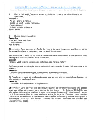 www.ResumosConcursos.hpg.com.br
 Resumo: Gramática Completa da Língua Portuguesa         – por   Carlos Alberto S. Baptista

1.      Depois de interjeições ou de termos equivalentes como os vocativos intensos, as
        apóstrofes;
Exemplos:
- Ai! Ui! - gritava o menino.
- Credo em cruz! - gemeu Raimundo.
- Adeus, Senhor!
"Ó Pátria amada, idolatrada,
Salve! Salve!"


2.      Depois de um imperativo;
Exemplos:
- Não vai! Volta, meu filho!
- Direita, volver!
Não matarás!

Observação: Para acentuar a inflexão da voz e a duração das pausas pedidas por certas
formas exclamativas, pode-se empregar os seguintes recursos:

A) Combinar-se o ponto de exclamação ao de interrogação quando a entoação numa frase
interrogativa for sensivelmente mais exclamativa.
Exemplo:
Para que você veio me contar essas histórias a esta hora da noite!?

B) Emprega-se a combinação acima mais reticências para dar à frase mais um matiz: o da
incerteza.
Exemplo:
- Coitado! Envolvido com drogas, quem poderá dizer como acabará!?...

C) Repete-se o ponto de exclamação para marcar um reforço especial na duração, na
intensidade ou na altura da voz.
Exemplo:
- Canalhas!!! Não escaparão à Justiça Divina!!!

Observação: Deve-se evitar usar este recurso quando se enviar um texto para uma pessoa
cega que utilize computador com ledores de tela (como o do Sistema DOSVOX), que
interpretam estes pontos repetidos apenas como sinais de pontuação, não dando à palavra
ou à frase antecedidas por eles nenhuma entoação especial. Torna-se, neste sentido,
obviamente desnecessária e mesmo inútil o emprego repetitivo dos pontos de interrogação e
exclamação, posto que isto causará somente um extremo incômodo aos ouvidos dos
leitores/ouvintes cegos.




                                            118
 