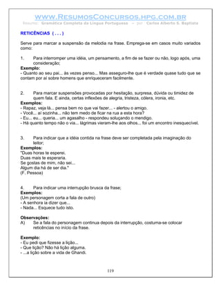 www.ResumosConcursos.hpg.com.br
 Resumo: Gramática Completa da Língua Portuguesa          – por   Carlos Alberto S. Baptista

RETICÊNCIAS ( . . . )

Serve para marcar a suspensão da melodia na frase. Emprega-se em casos muito variados
como:

1.    Para interromper uma idéia, um pensamento, a fim de se fazer ou não, logo após, uma
      consideração;
Exemplo:
- Quanto ao seu pai... às vezes penso... Mas asseguro-lhe que é verdade quase tudo que se
contam por aí sobre homens que enriqueceram facilmente.


2.      Para marcar suspensões provocadas por hesitação, surpresa, dúvida ou timidez de
        quem fala. E ainda, certas inflexões de alegria, tristeza, cólera, ironia, etc.
Exemplos:
- Rapaz, veja lá... pensa bem no que vai fazer... - alertou o amigo.
- Você... aí sozinha... não tem medo de ficar na rua a esta hora?
- Eu... eu... queria... um agasalho - respondeu soluçando o mendigo.
- Há quanto tempo não o via... lágrimas vieram-lhe aos olhos... foi um encontro inesquecível.


3.    Para indicar que a idéia contida na frase deve ser completada pela imaginação do
      leitor;
Exemplos:
"Duas horas te esperei.
Duas mais te esperaria.
Se gostas de mim, não sei...
Algum dia há de ser dia."
(F. Pessoa)


4.     Para indicar uma interrupção brusca da frase;
Exemplos:
(Um personagem corta a fala de outro)
- A senhora ia dizer que...
- Nada... Esquece tudo isto.

Observações:
A)   Se a fala do personagem continua depois da interrupção, costuma-se colocar
     reticências no início da frase.

Exemplo:
- Eu pedi que fizesse a lição...
- Que lição? Não há lição alguma.
- ...a lição sobre a vida de Ghandi.



                                             119
 
