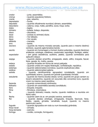 www.ResumosConcursos.hpg.com.br
 Resumo: Gramática Completa da Língua Portuguesa          – por   Carlos Alberto S. Baptista

credor            - junta, assembléia;
crença            - (quando populares) folclore;
crente            - grei, rebanho;
depredador        - horda;
deputado          - (quando oficialmente reunidos) câmara, assembléia;
desordeiro        - caterva, corja, malta, pandilha, súcia, troça, turba;
diabo             - legião;
dinheiro          - bolada, bolaço, disparate;
disco             - discoteca;
doze              - (coisas ou animais) dúzia;
ébrio             - Ver bêbado;
égua              - Ver cavalo;
elefante          - manada;
erro              - barda;
escravo           - (quando da mesma morada) senzala, (quando para o mesmo destino)
                  comboio, (quando aglomerados) bando;
escrito           - (quando em homenagem a homem ilustre) poliantéia, (quando literários)
                  analectos, antologia, coletânea, crestomatia, espicilégio, florilégio, seleta;
espectador        - (em geral) assistência, auditório, platéia, (quando contratados para
                  aplaudir) claque;
espiga            - (quando atadas) amarrilho, arregaçada, atado, atilho, braçada, fascal,
                  feixe, gavela, lio, molho, paveia;
estaca            - (quando fincadas em forma de cerca) paliçada;
estado            - (quando unidos em nação) federação, confederação, república;
estampa           - (quando selecionadas) iconoteca, (quando explicativas) atlas;
estátua           - (quando selecionadas) galeria;
estrela           - (quando cientificamente agrupadas) constelação, (quando em
                  quantidade) acervo, (quando em grande quantidade) miríade;
estudante         - (quando da mesma escola) classe, turma, (quando em grupo cantam ou
                  tocam) estudantina, (quando em excursão dão concertos) tuna, (quando
                  vivem na mesma casa) república;
fazenda           - (quando comerciáveis) sortimento;
feiticeiro        - (quando em assembléia secreta) conciliábulo;
feno              - braçada, braçado;
filme             - filmoteca, cinemoteca;
fio               - (quando dobrado) meada, mecha, (quando metálicos e reunidos em
                  feixe) cabo;
flecha            - (quando caem do ar, em porção) saraiva, saraivada;
flor              - (quando atadas) antologia, arregaçada, braçada, fascículo, feixe,
                  festão, capela, grinalda, ramalhete, buquê, (quando no mesmo
                  pedúnculo) cacho;
foguete           - (quando agrupados em roda ou num travessão) girândola;
força naval       - armada;
força terrestre   - exército;
formiga           - cordão, correição, formigueiro;



                                             12
 