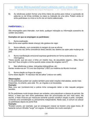 www.ResumosConcursos.hpg.com.br
 Resumo: Gramática Completa da Língua Portuguesa         – por   Carlos Alberto S. Baptista

B)    As reticências podem formar uma linha inteira de pontos para indicar a supressão de
      palavras ou de linhas omitidas na cópia ou tradução de uma obra. Podem ainda vir
      entre parênteses no início e no fim de um trecho selecionado.



PARÊNTESES ( )

São empregados para intercalar, num texto, qualquer indicação ou informação acessória de
caráter secundário.

Exemplos em que se empregam os parênteses:

1.     Numa explicação;
Beto (tinha esse apelido desde criança) não gostava de viajar.

2.    Numa reflexão, num comentário à margem do que se afirma;
Jorge mais uma vez (tinha consciência disso) decidiu seu destino ao optar pela mudança de
país.

3.    Numa manifestação emocional expressa geralmente em forma exclamativa ou
      interrogativa;
"Havia escola, que era azul, e tinha um mestre mau, de assustador pigarro... (Meu Deus!
Que isto? Que emoção a minha quando estas coisas tão singelas narro?)"

4.    Nas referências a datas, indicações bibliográficas, etc;
Kardec revela-nos em "O Livro dos Espíritos" (1857) os mistérios do Mundo Invisível.

5.   Numa citação na língua de origem;
Como disse alguém: "A natureza não dá saltos" (natura non saltit).

Observações:
A) Os parênteses podem ser usados também para isolar orações intercaladas, sendo mais
freqüentes, no entanto, para este fim, as vírgulas e os travessões.
Exemplo:
Mais uma vez (contaram-me) a policia tinha conseguido deitar a mão naquele perigoso
bandido.

B) Os parênteses muito longos devem ser evitados, pois prejudicam a clareza do período. Na
leitura, a frase que vem entre parênteses deve ser pronunciada em tom mais baixo. Na
escrita, a frase inicia-se por maiúscula somente quando constituir oração à parte, completa,
contendo uma consideração ou pensamento independente. Neste caso, é comum se colocar
os parênteses depois do ponto final.
Exemplo:
"Existem jovens, por exemplo, que só conseguem crescer se tiverem uma sogra tirana. (É
bastante comum Afrodite "surgir" em sogras. A madrasta má é outro exemplo.)"


                                            120
 