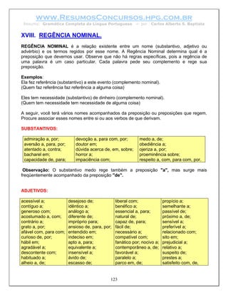 www.ResumosConcursos.hpg.com.br
 Resumo: Gramática Completa da Língua Portuguesa            – por   Carlos Alberto S. Baptista


XVIII. REGÊNCIA NOMINAL.
REGÊNCIA NOMINAL é a relação existente entre um nome (substantivo, adjetivo ou
advérbio) e os termos regidos por esse nome. A Regência Nominal determina qual é a
preposição que devemos usar. Observe que não há regras específicas, pois a regência de
uma palavra é um caso particular. Cada palavra pede seu complemento e rege sua
preposição.

Exemplos:
Ela fez referência (substantivo) a este evento (complemento nominal).
(Quem faz referência faz referência a alguma coisa)

Eles tem necessidade (substantivo) de dinheiro (complemento nominal).
(Quem tem necessidade tem necessidade de alguma coisa)

A seguir, você terá vários nomes acompanhados da preposição ou preposições que regem.
Procure associar esses nomes entre si ou aos verbos de que derivam.

SUBSTANTIVOS:

 admiração a, por;          devoção a, para com, por;         medo a, de;
 aversão a, para, por;      doutor em;                        obediência a;
 atentado a, contra;        dúvida acerca de, em, sobre;      ojeriza a, por;
 bacharel em;               horror a;                         proeminência sobre;
 capacidade de, para;       impaciência com;                  respeito a, com, para com, por.

 Observação: O substantivo medo rege também a preposição "a", mas surge mais
freqüentemente acompanhado da preposição "de".


ADJETIVOS:

acessível a;             desejoso de;             liberal com;              propício a;
contíguo a;              idêntico a;              benéfico a;               semelhante a;
generoso com;            análogo a;               essencial a, para;        passível de;
acostumado a, com;       diferente de;            natural de;               próximo a, de;
contrário a;             impróprio para;          capaz de, para;           sensível a;
grato a, por;            ansioso de, para, por;   fácil de;                 preferível a;
afável com, para com;    entendido em;            necessário a;             relacionado com;
curioso de, por;         indeciso em;             compatível com;           sito em;
hábil em;                apto a, para;            fanático por; nocivo a;   prejudicial a;
agradável a;             equivalente a;           contemporâneo a, de;      relativo a;
descontente com;         insensível a;            favorável a;              suspeito de;
habituado a;             ávido de;                paralelo a;               prestes a;
alheio a, de;            escasso de;              parco em, de;             satisfeito com, de,


                                              123
 