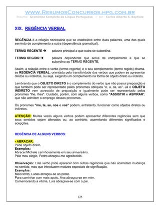 www.ResumosConcursos.hpg.com.br
 Resumo: Gramática Completa da Língua Portuguesa         – por   Carlos Alberto S. Baptista



XIX. REGÊNCIA VERBAL

REGÊNCIA é a relação necessária que se estabelece entre duas palavras, uma das quais
servindo de complemento a outra (dependência gramatical).

TERMO REGENTE             palavra principal a que outra se subordina.

TERMO REGIDO              palavra dependente que serve de complemento e que se
                          subordina ao TERMO REGENTE.

Assim, a relação entre o verbo (termo regente) e o seu complemento (termo regido) chama-
se REGÊNCIA VERBAL, orientada pela transitividade dos verbos que podem se apresentar
diretos ou indiretos, ou seja, exigindo um complemento na forma de objeto direto ou indireto.

Lembrando que o OBJETO DIRETO é o complemento do verbo que não possui preposição e
que também pode ser representado pelos pronomes oblíquos "o, a, os, as". Já o OBJETO
INDIRETO vem acrescido de preposição e igualmente pode ser representado pelos
pronomes "lhe, lhes". Cuidado, porém, com alguns verbos, como "ASSISTIR e ASPIRAR",
que não admitem o emprego desses pronomes.

Os pronomes "me, te, se, nos e vos" podem, entretanto, funcionar como objetos diretos ou
indiretos.

ATENÇÃO: Muitas vezes alguns verbos podem apresentar diferentes regências sem que
seus sentidos sejam alterados ou, ao contrário, acarretando diferentes significados e
acepções.


REGÊNCIA DE ALGUNS VERBOS:

- ABRAÇAR.
Pede objeto direto.
Exemplos:
Abracei Michele carinhosamente em seu aniversário.
Pelo meu elogio, Pedro abraçou-me agradecido.

Observação: Este verbo pode aparecer com outras regências que não acarretam mudança
no sentido, mas que introduzem matizes especiais de significação.
Exemplos:
Meio tonto, Lucas abraçou-se ao poste.
Para caminhar com mais apoio, Ana abraçou-se em mim.
Comemorando a vitória, Luís abraçava-se com o pai.



                                            125
 