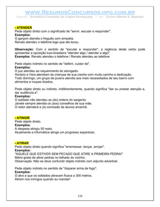 www.ResumosConcursos.hpg.com.br
 Resumo: Gramática Completa da Língua Portuguesa          – por   Carlos Alberto S. Baptista



- ATENDER
Pede objeto direto com o significado de "servir, escutar e responder".
Exemplos:
O garçom atendia o freguês com simpatia.
Renato atendeu o telefone logo que ele tocou.

Observação: Com o sentido de "escutar e responder", a regência deste verbo pode
apresentar a oposição luso-brasileira "atender algo / atender a algo".
Exemplos: Renato atendeu o telefone / Renato atendeu ao telefone

Pede objeto indireto no sentido de "deferir, cuidar de".
Exemplos:
O juiz atendeu ao requerimento do advogado.
Horácio e Vera atendiam às crianças de sua creche com muito carinho e dedicação.
Todo domingo, um grupo de jovens atendia aos mais necessitados de seu bairro com
alimentos e roupas doados.

Pede objeto direto ou indireto, indiferentemente, quando significa "dar ou prestar atenção a,
dar audiência a".
Exemplos:
O soldado não atendeu as (às) ordens do sargento.
Janete sempre atendia os (aos) conselhos de sua mãe.
O reitor atenderá a (à) comissão de alunos amanhã.


- ATINGIR
Pede objeto direto.
Exemplos:
A despesa atingiu 50 reais.
Atualmente a informática atinge um progresso espantoso.


- ATIRAR
Pede objeto direto quando significa "arremessar, lançar, arrojar".
Exemplos:
"AQUELE QUE ESTIVER SEM PECADO QUE ATIRE A PRIMEIRA PEDRA!"
Mário gosta de atirar pedras no telhado do vizinho.
Observação: Não se deve confundir objeto indireto com adjunto adverbial.

Pede objeto indireto no sentido de "disparar arma de fogo".
Exemplos:
O alvo a que os soldados atiravam ficava a 300 metros.
Atirem nos inimigos quando eu mandar!




                                             128
 