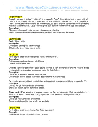 www.ResumosConcursos.hpg.com.br
 Resumo: Gramática Completa da Língua Portuguesa             – por   Carlos Alberto S. Baptista



- CONTRIBUIR
Quando se usar o verbo "contribuir", a preposição "com" deverá introduzir o meio utilizado
para a contribuição (dinheiro, mão-de-obra, mantimentos, roupas, etc.); já a preposição
"para" introduzirá o beneficiário da contribuição, ou seja, a quem será destinado o elemento
material da contribuição. Deve-se dizer, pois, que alguém contribui com algo para alguém.
Exemplos:
Ele contribuiu com dinheiro para as vítimas das enchentes.
Pedro contribuirá com sua experiência de pedreiro para a reforma da escola.


- CONVIDAR
Pede objeto direto.
Exemplos:
Convidarei Bruna para sairmos hoje.
Cláudia não o convidou para a festa.


- CUSTAR
Pede objeto direto quando significa "valer, ter um preço".
Exemplos:
Este carro esporte custa cem mil dólares.
Quanto custou esse livro?

Quando significa "ser difícil", pede objeto indireto e vem sempre na terceira pessoa, tendo
como sujeito uma oração, geralmente reduzida de infinitivo.
Exemplos:
Custa-me ir trabalhar de trem todos os dias.
Custam aos alunos esses exercícios de geometria (Custam-lhes)

Se o verbo vem seguido de um infinitivo, este pode vir ou não precedido da preposição "a".
Exemplos:
Custou-me (a) resolver esses problemas.
Ele há de custar (a) dar o primeiro passo.

Observação: Para valorizar a pessoa a quem um fato apresenta-se difícil, ou ainda tendo o
sentido de "tardio, demorado", a linguagem coloquial põe-na como sujeito da oração.
Exemplos:
Custei (a) resolver esses problemas.
Custamos (a) acreditar que aquilo era verdade.


- DEPARAR
Pede objeto direto quando significa "fazer aparecer".
Exemplo:
Qual é o santo que depara as coisas perdidas?


                                              132
 